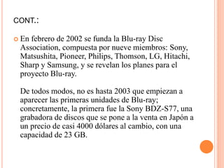 CONT.:
 En febrero de 2002 se funda la Blu-ray Disc
Association, compuesta por nueve miembros: Sony,
Matsushita, Pioneer, Philips, Thomson, LG, Hitachi,
Sharp y Samsung, y se revelan los planes para el
proyecto Blu-ray.
De todos modos, no es hasta 2003 que empiezan a
aparecer las primeras unidades de Blu-ray;
concretamente, la primera fue la Sony BDZ-S77, una
grabadora de discos que se pone a la venta en Japón a
un precio de casi 4000 dólares al cambio, con una
capacidad de 23 GB.
 