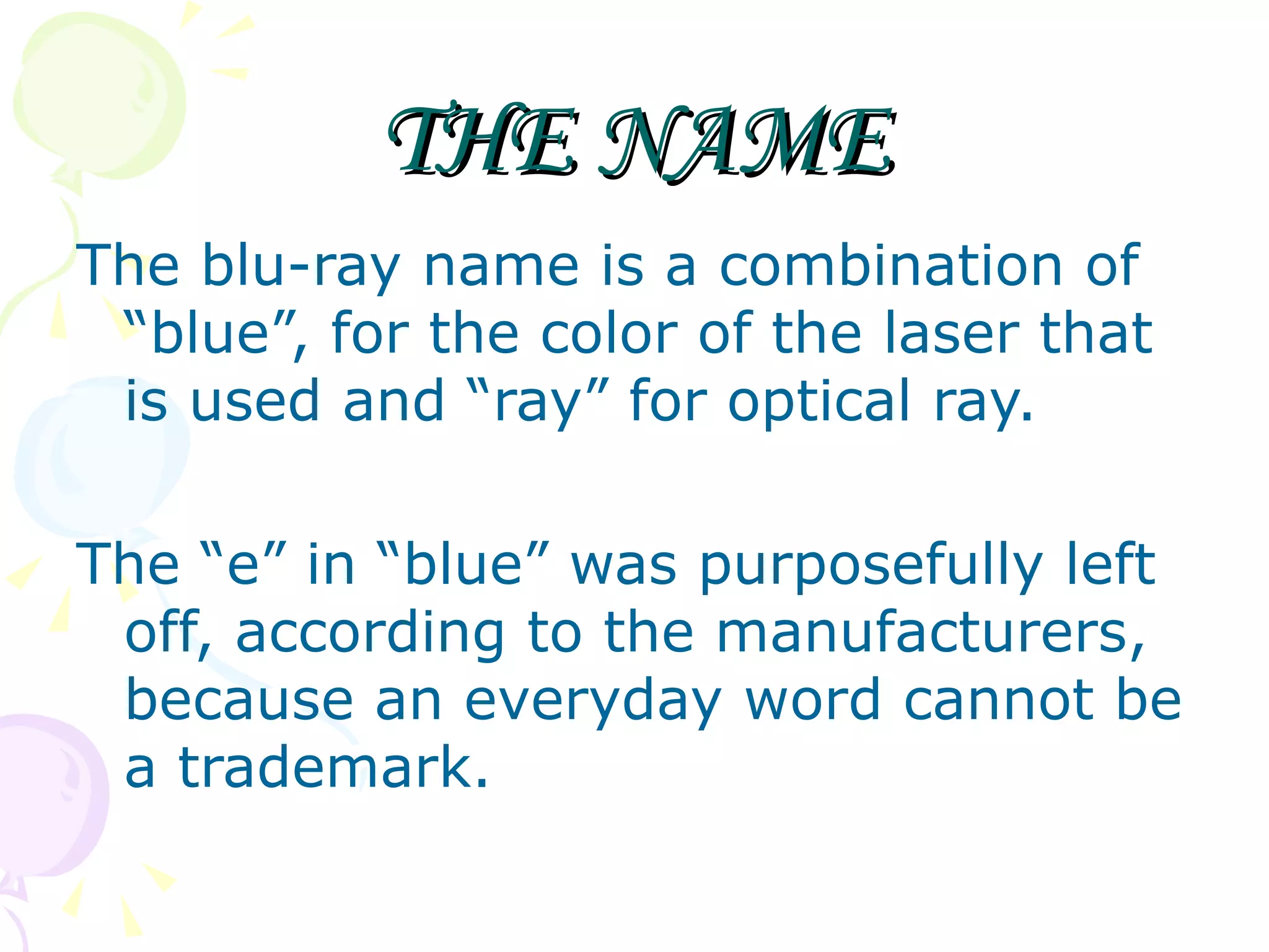 THE NAME The blu-ray name is a combination of “blue”, for the color of the laser that is used and “ray” for optical ray. The “e” in “blue” was purposefully left off, according to the manufacturers, because an everyday word cannot be a trademark. 