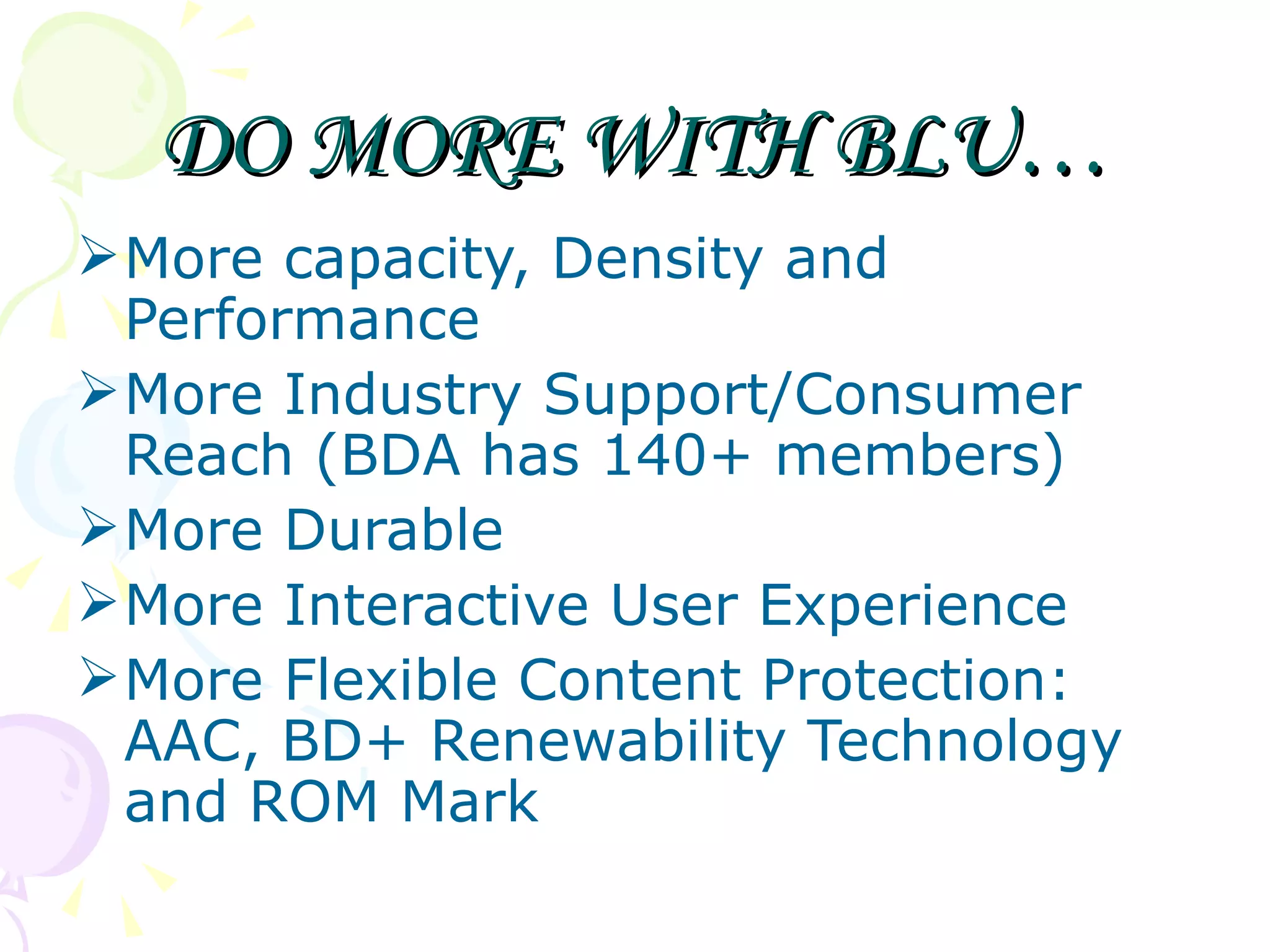 DO MORE WITH BLU… More capacity, Density and Performance More Industry Support/Consumer Reach (BDA has 140+ members) More Durable More Interactive User Experience More Flexible Content Protection: AAC, BD+ Renewability Technology and ROM Mark 