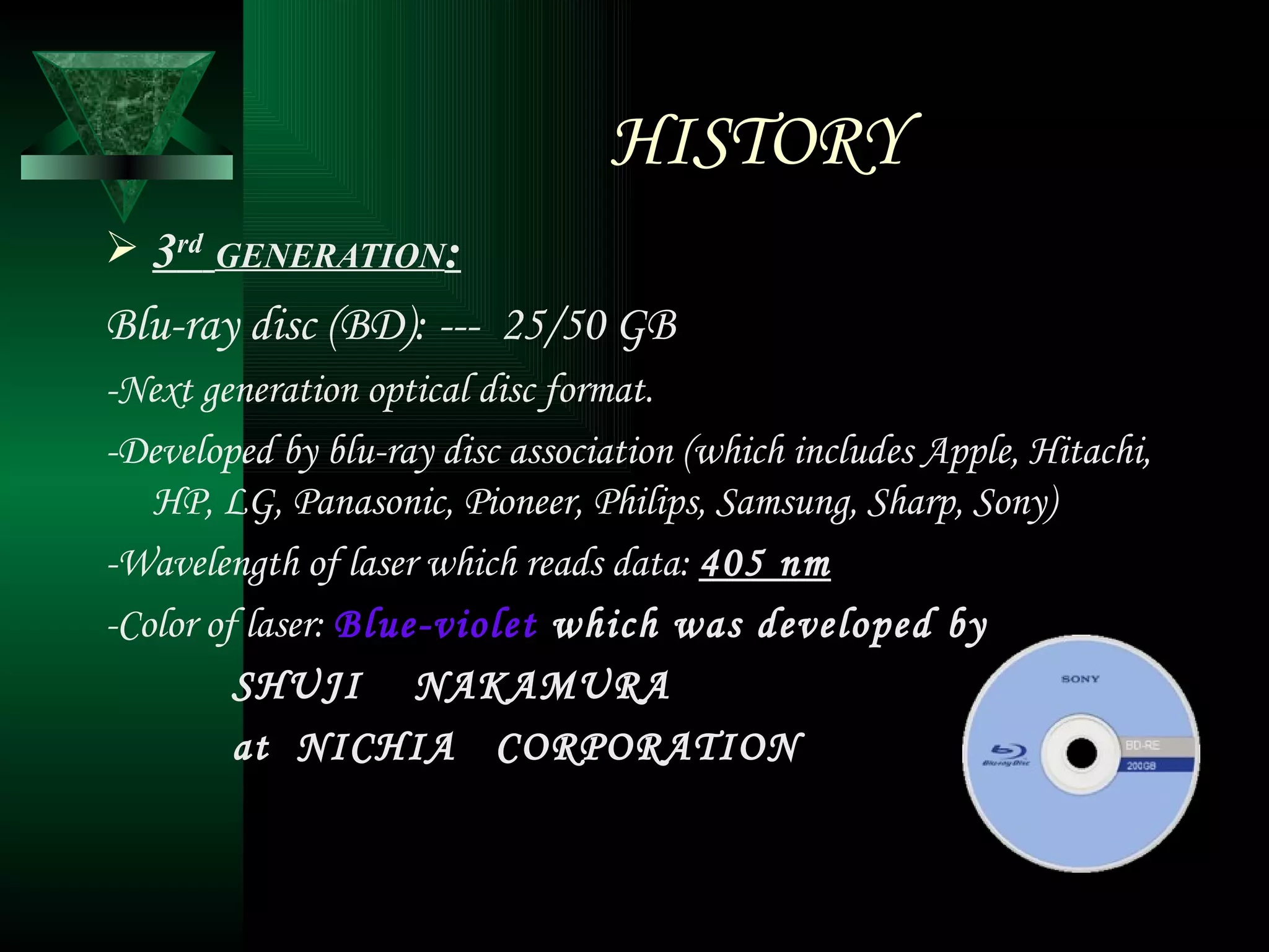 HISTORY 3 rd   GENERATION : Blu-ray disc (BD): ---  25/50 GB -Next generation optical disc format. -Developed by blu-ray disc association (which includes Apple, Hitachi, HP, LG, Panasonic, Pioneer, Philips, Samsung, Sharp, Sony) -Wavelength of laser which reads data:  405 nm -Color of laser:  Blue-violet  which was developed by SHUJI  NAKAMURA  at  NICHIA  CORPORATION 