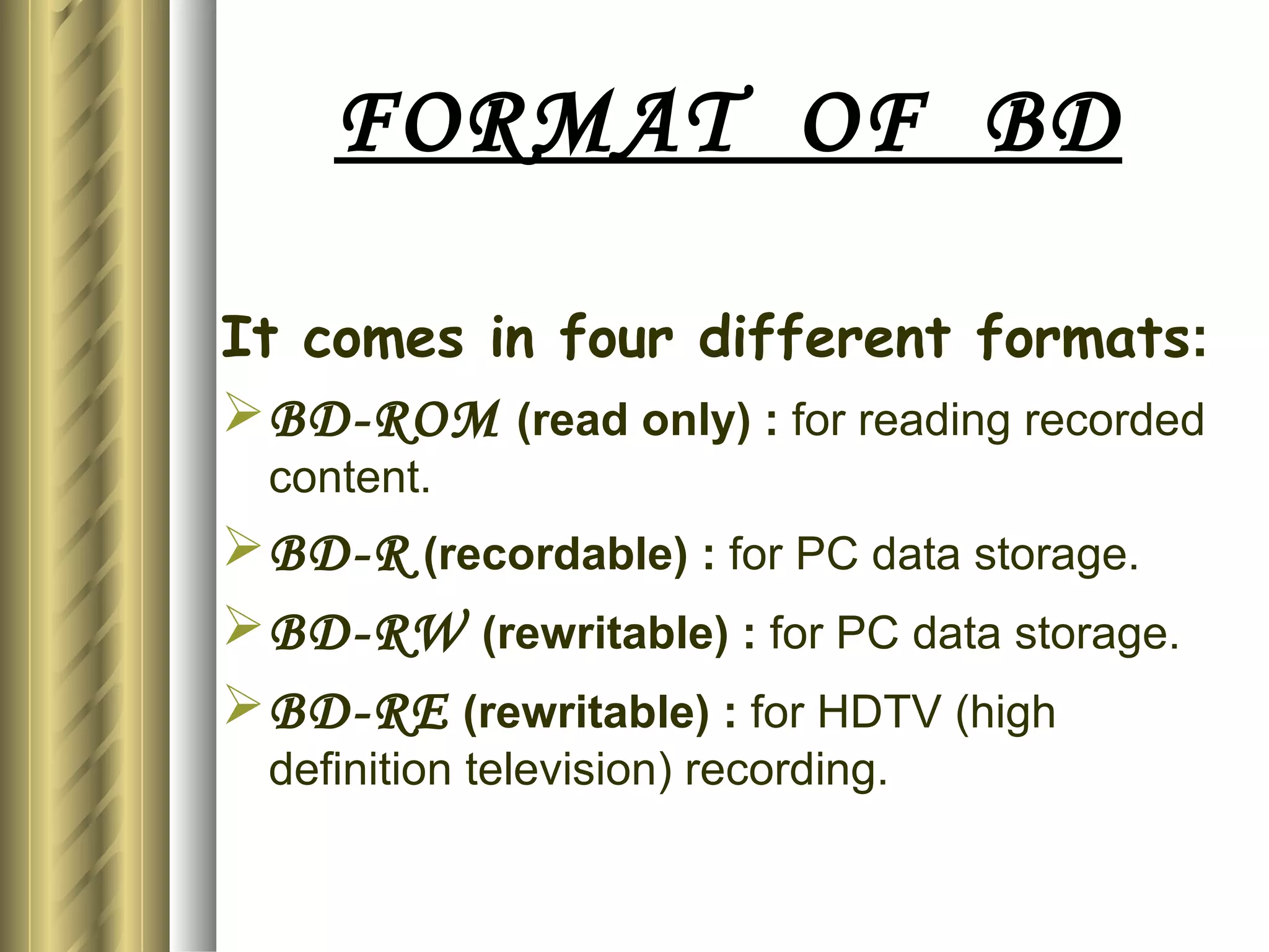FORMAT  OF  BD It comes in four different formats : BD-ROM   (read only) :  for reading recorded content. BD-R  (recordable) :  for PC data storage. BD-RW  (rewritable) :  for PC data storage. BD-RE  (rewritable) :  for HDTV (high definition television) recording. 