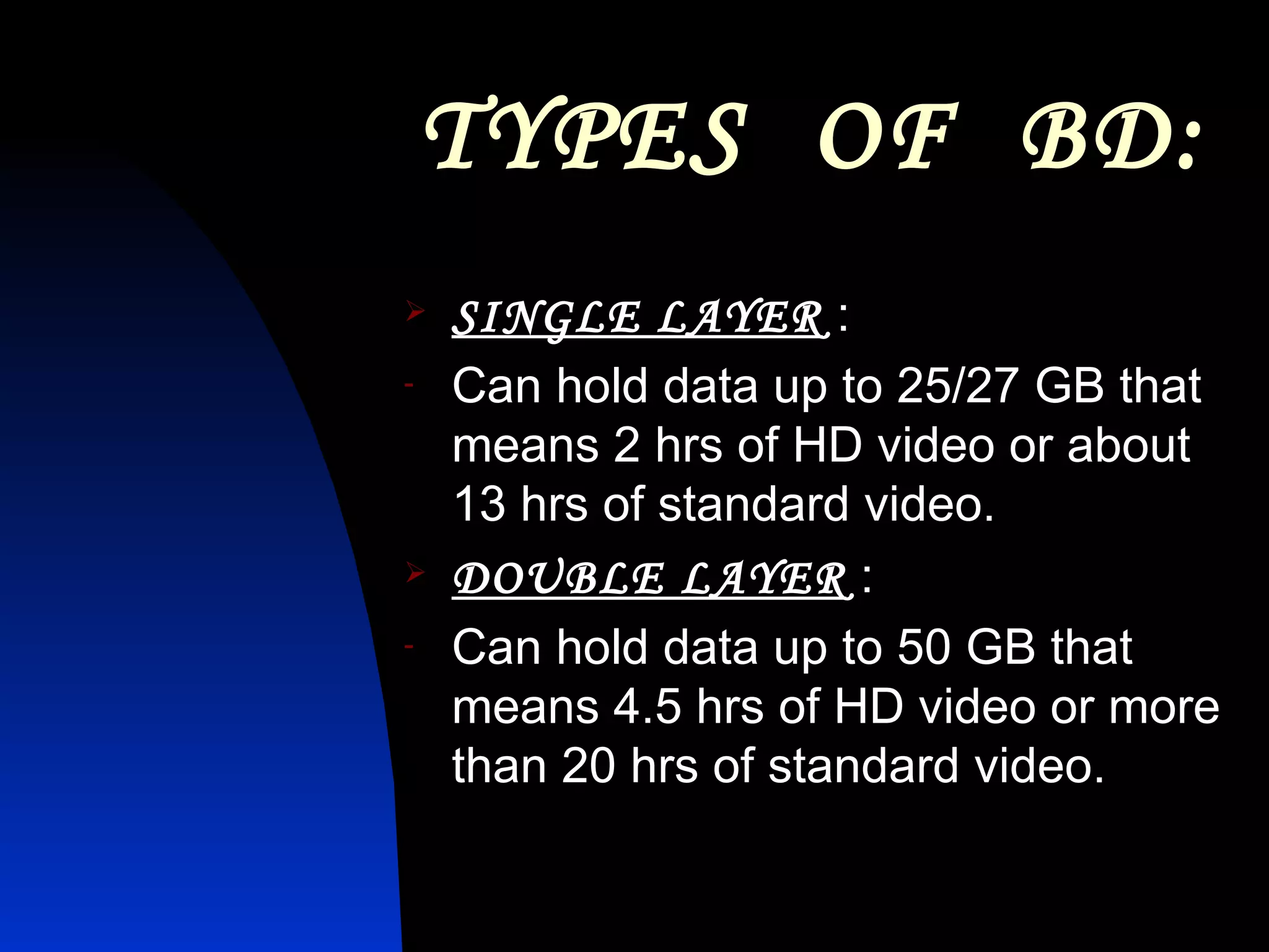TYPES  OF  BD: SINGLE LAYER  : Can hold data up to 25/27 GB that means 2 hrs of HD video or about 13 hrs of standard video. DOUBLE LAYER  : Can hold data up to 50 GB that means 4.5 hrs of HD video or more than 20 hrs of standard video.  