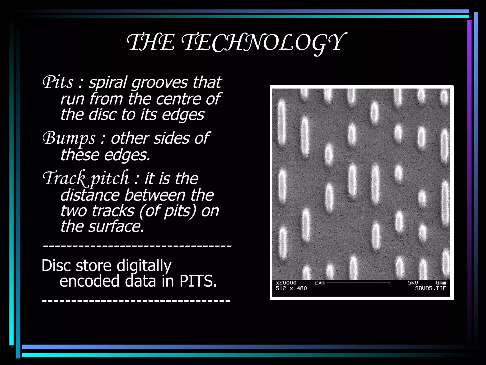 THE TECHNOLOGY Pits  : spiral grooves that run from the centre of the disc to its edges Bumps  : other sides of these edges. Track pitch  : it is the distance between the two tracks (of pits) on the surface. -------------------------------- Disc store digitally encoded data in PITS. -------------------------------- 