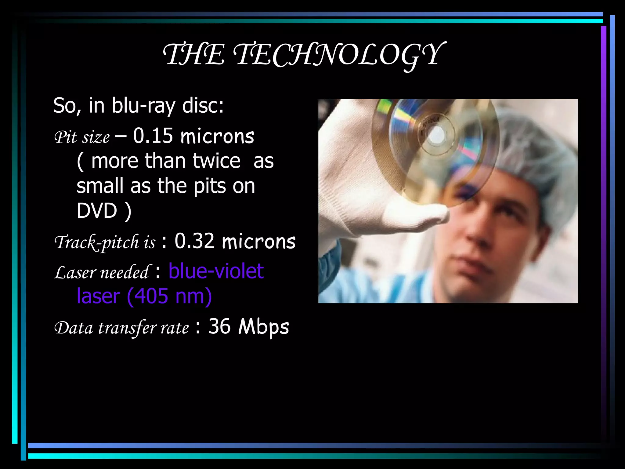 THE TECHNOLOGY So, in blu-ray disc: Pit size  – 0.15  microns  ( more than twice  as small as the pits on DVD ) Track-pitch is  : 0.32  microns Laser needed  :  blue-violet laser (405 nm) Data transfer rate  : 36  Mbps 