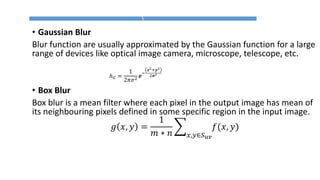 • Gaussian Blur
Blur function are usually approximated by the Gaussian function for a large
range of devices like optical image camera, microscope, telescope, etc.
• Box Blur
Box blur is a mean filter where each pixel in the output image has mean of
its neighbouring pixels defined in some specific region in the input image.
𝑔 𝑥, 𝑦 =
1
𝑚 ∗ 𝑛
෍
𝑥,𝑦∈𝑆 𝑢𝑣
𝑓(𝑥, 𝑦)
ℎ 𝐺 =
1
2𝜋𝜎2
𝒆
−
𝒙2+𝒚2
2𝝈2
 