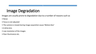 Image Degradation
Images are usually prone to degradation due to a number of reasons such as
• Noise
• Focus is not adjusted
• The camera is moved during image acquisition cause ‘Motion blur'
• A dirty lens
• Low resolution of the images
• Poor illuminance etc.
 