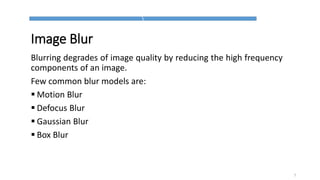 Image Blur
Blurring degrades of image quality by reducing the high frequency
components of an image.
Few common blur models are:
 Motion Blur
 Defocus Blur
 Gaussian Blur
 Box Blur
7
 