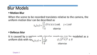 Blur Models
 Motion Blur
When the scene to be recorded translates relative to the camera, the
uniform motion blur can be described as
 Defocus blur
It is caused by a system with circular aperture can be modeled as a
uniform disk with radius R
8
Chapter 2
 