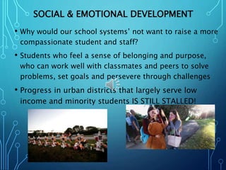 SOCIAL & EMOTIONAL DEVELOPMENT
• Why would our school systems’ not want to raise a more
compassionate student and staff?
• Students who feel a sense of belonging and purpose,
who can work well with classmates and peers to solve
problems, set goals and persevere through challenges
• Progress in urban districts that largely serve low
income and minority students IS STILL STALLED!
 