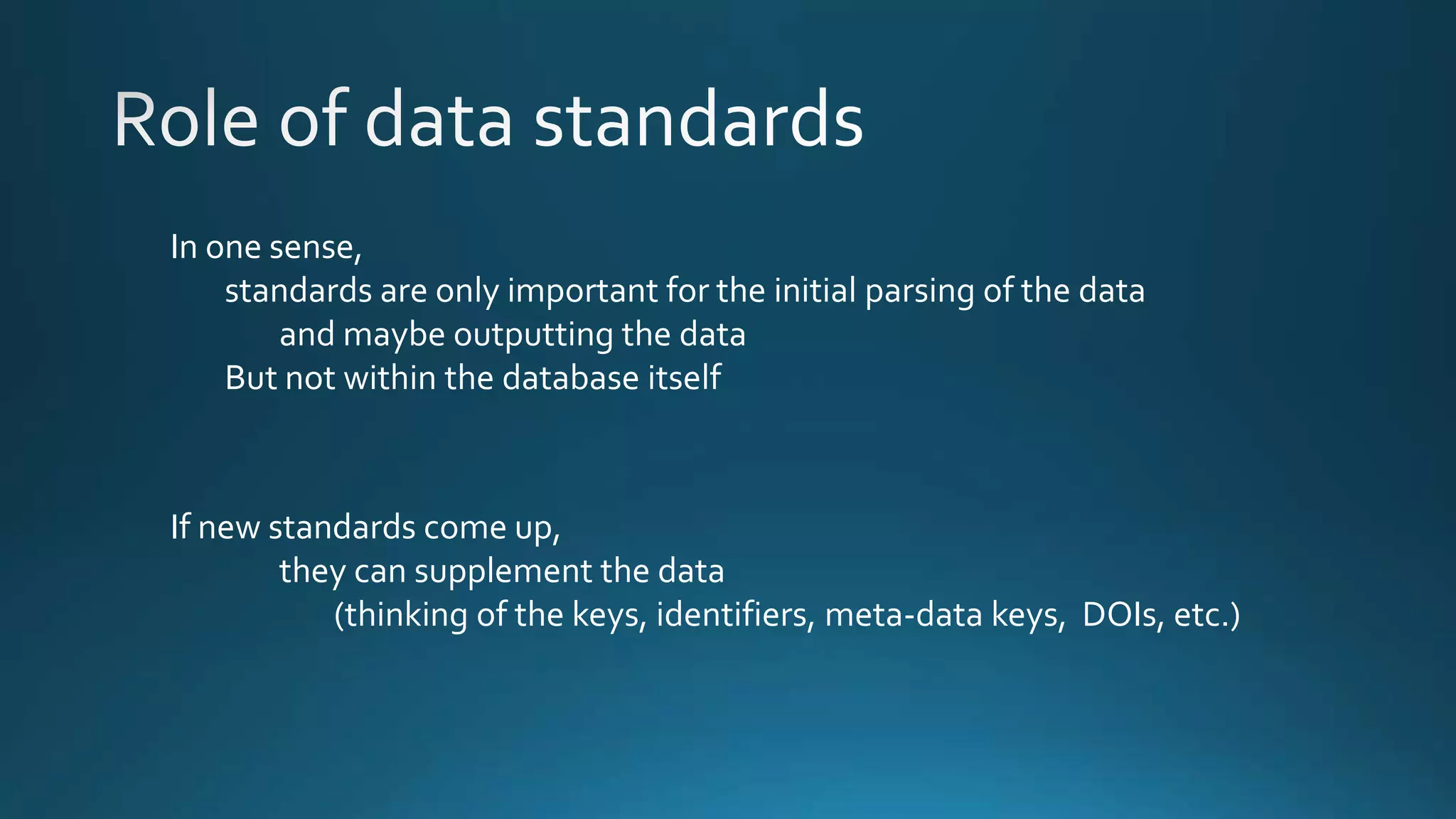 In one sense,
standards are only important for the initial parsing of the data
and maybe outputting the data
But not within the database itself
If new standards come up,
they can supplement the data
(thinking of the keys, identifiers, meta-data keys, DOIs, etc.)
 
