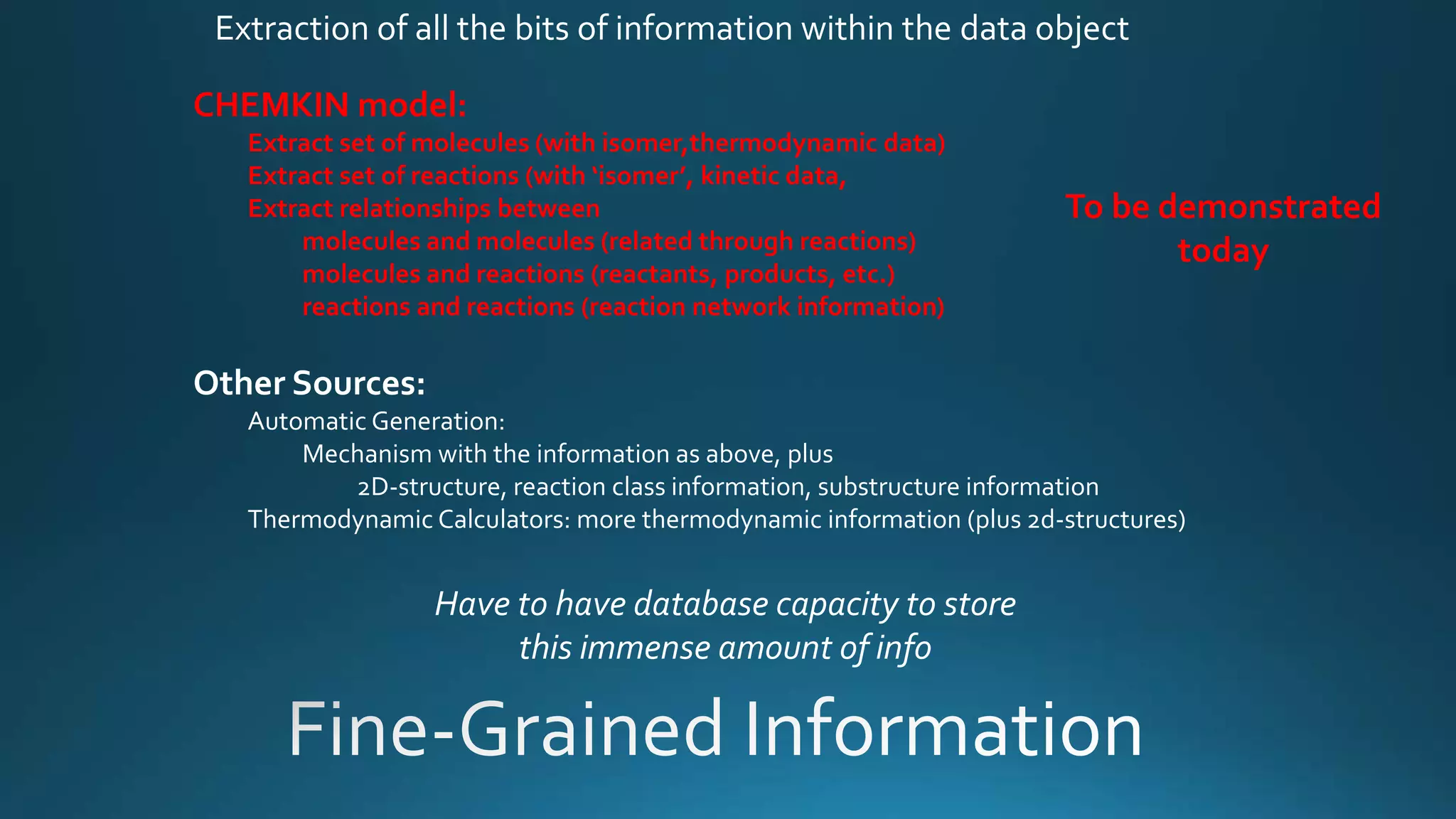 Extraction of all the bits of information within the data object
CHEMKIN model:
Extract set of molecules (with isomer,thermodynamic data)
Extract set of reactions (with ‘isomer’, kinetic data,
Extract relationships between
molecules and molecules (related through reactions)
molecules and reactions (reactants, products, etc.)
reactions and reactions (reaction network information)
Other Sources:
Automatic Generation:
Mechanism with the information as above, plus
2D-structure, reaction class information, substructure information
Thermodynamic Calculators: more thermodynamic information (plus 2d-structures)
Have to have database capacity to store
this immense amount of info
To be demonstrated
today
 