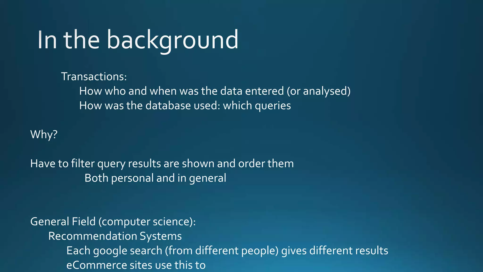Transactions:
How who and when was the data entered (or analysed)
How was the database used: which queries
Why?
Have to filter query results are shown and order them
Both personal and in general
General Field (computer science):
Recommendation Systems
Each google search (from different people) gives different results
eCommerce sites use this to
 