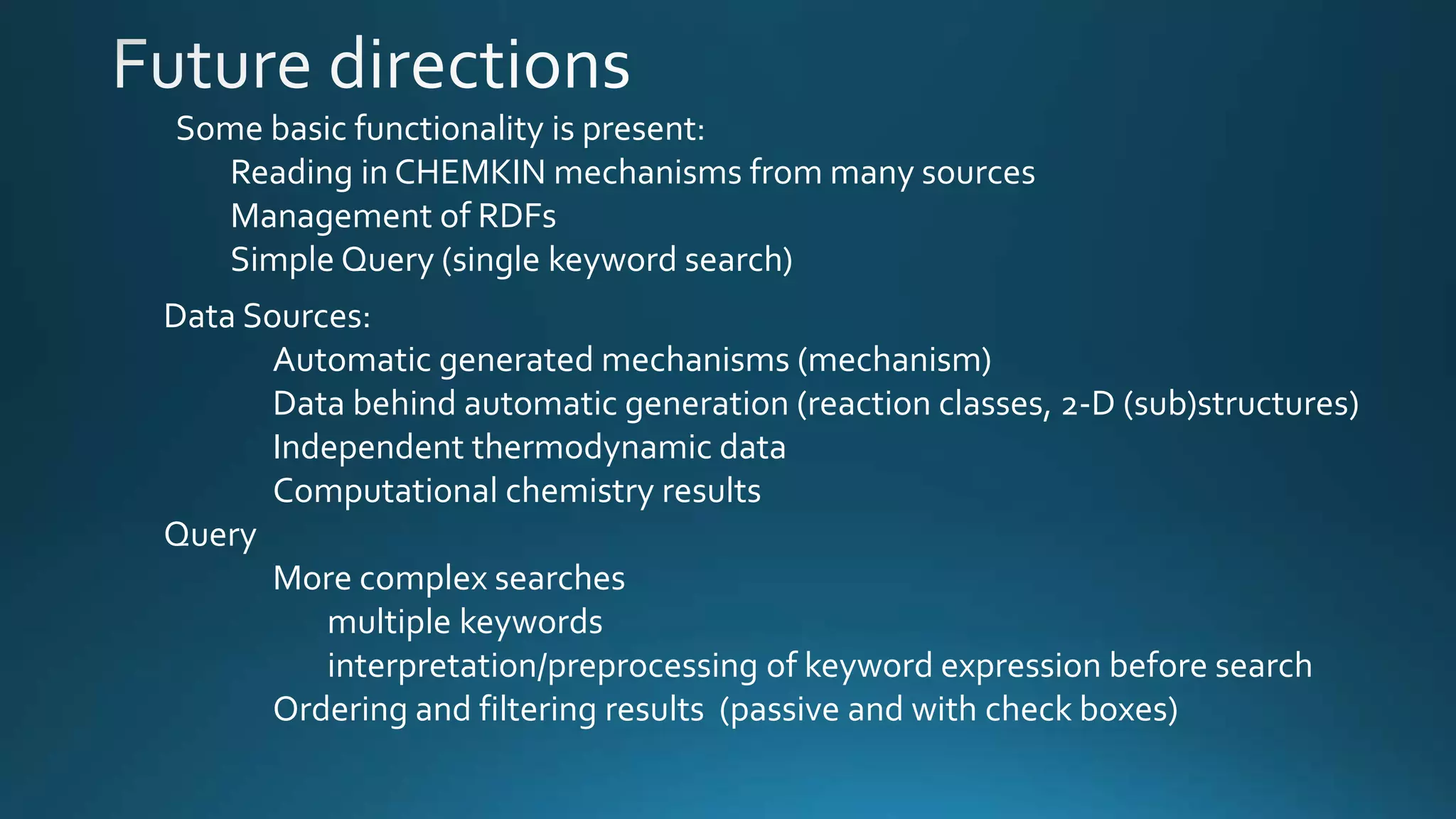 Some basic functionality is present:
Reading in CHEMKIN mechanisms from many sources
Management of RDFs
Simple Query (single keyword search)
Data Sources:
Automatic generated mechanisms (mechanism)
Data behind automatic generation (reaction classes, 2-D (sub)structures)
Independent thermodynamic data
Computational chemistry results
Query
More complex searches
multiple keywords
interpretation/preprocessing of keyword expression before search
Ordering and filtering results (passive and with check boxes)
 