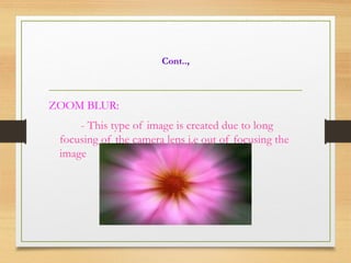 Cont..,
ZOOM BLUR:
- This type of image is created due to long
focusing of the camera lens i.e out of focusing the
image
 
