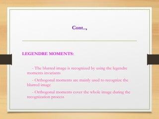 Cont..,
LEGENDRE MOMENTS:
- The blurred image is recognized by using the legendre
moments invariants
- Orthogonal moments are mainly used to recognize the
blurred image
- Orthogonal moments cover the whole image during the
recognization process
 