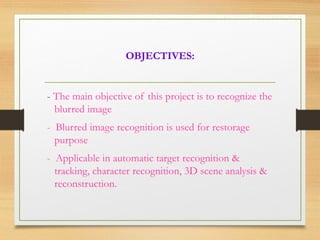 OBJECTIVES:
- The main objective of this project is to recognize the
blurred image
- Blurred image recognition is used for restorage
purpose
- Applicable in automatic target recognition &
tracking, character recognition, 3D scene analysis &
reconstruction.
 