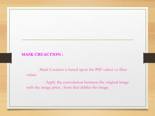 MASK CREACTION :
- Mask Creation is based upon the PSF values i.e filter
values
- Apply the convolution between the original image
with the image prior , from that deblur the image
 