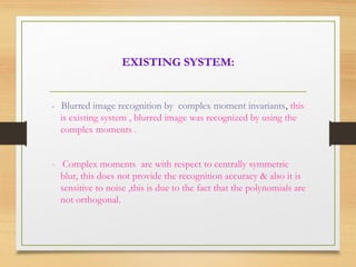 EXISTING SYSTEM:
- Blurred image recognition by complex moment invariants, this
is existing system , blurred image was recognized by using the
complex moments .
- Complex moments are with respect to centrally symmetric
blur, this does not provide the recognition accuracy & also it is
sensitive to noise ,this is due to the fact that the polynomials are
not orthogonal.
 