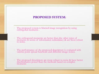 PROPOSED SYSTEM:
- The proposed system is blurred image recognition by using
orthogonal moments .
- The orthogonal moments are better than the other types of
moments in terms of information redundancy & are most robust
to noise.
- The performance of the proposed descriptors is evaluated with
various point spread functions and different image noises.
- The proposed descriptors are more robust to noise & have better
discriminative power than the methods based on complex
moments
 