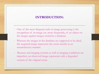 INTRODUCTION:
- One of the most frequent tasks in image processing is the
recognition of an image (or, more frequently, of an object on
the image) against images stored in a database.
- Whereas the images in the database are supposed to be ideal,
the acquired image represents the scene mostly in an
unsatisfactory manner.
- Because real imaging systems as well as imaging conditions are
imperfect, an observed image represents only a degraded
version of the original scene.
 
