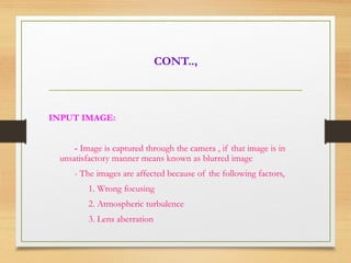 CONT..,
INPUT IMAGE:
- Image is captured through the camera , if that image is in
unsatisfactory manner means known as blurred image
- The images are affected because of the following factors,
1. Wrong focusing
2. Atmospheric turbulence
3. Lens aberration
 