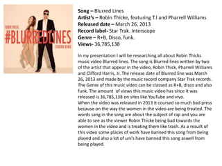 Song – Blurred Lines 
Artist’s – Robin Thicke, featuring T.I and Pharrell Williams 
Released date – March 26, 2013 
Record label- Star Trak. Interscope 
Genre – R+B, Disco, funk. 
Views- 36,785,138 
In my presentation I will be researching all about Robin Thicks 
music video Blurred lines. The song is Blurred lines written by two 
of the artist that appear in the video, Robin Thick, Pharrell Williams 
and Clifford Harris, Jr. The release date of Blurred line was March 
26, 2013 and made by the music record company Star Trak records. 
The Genre of this music video can be classed as R+B, disco and also 
funk. The amount of views this music video has since it was 
released is 36,785,138 on sites like YouTube and vivo. 
When the video was released in 2013 it coursed so much bad press 
because on the way the women in the video are being treated. The 
words sang in the song are about the subject of rap and you are 
able to see as the viewer Robin Thicke being bad towards the 
women in the video and is treating them like trash. As a resuilt of 
this video some places of work have banned this song from being 
played and also a lot of uni’s have banned this song aswell from 
being played. 
 