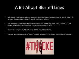 A Bit About Blurred Lines 
• For my work I have been researching audience classification for the song and video of ‘Blurred Lines’. This 
song and the video features Robin Thicke, T.I and Pharrell Williams. 
• This rated song is a very popular song on youtube, it has; 349,692,610 views, 1,278,214 likes, 162,456 
dislikes and Robin Thicke has 1,216,987 subscribers on his vevo account. 
• The unrated song has; 36,795,134 views, 269,591 likes, 81,156 dislikes. 
• The song was released on the 26th March 2013 but was published on the 20th March 2013 on youtube. 
 