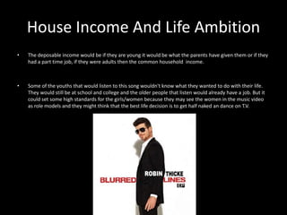 House Income And Life Ambition 
• The deposable income would be if they are young it would be what the parents have given them or if they 
had a part time job, if they were adults then the common household income. 
• Some of the youths that would listen to this song wouldn't know what they wanted to do with their life. 
They would still be at school and college and the older people that listen would already have a job. But it 
could set some high standards for the girls/women because they may see the women in the music video 
as role models and they might think that the best life decision is to get half naked an dance on T.V. 
 