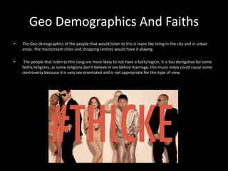 Geo Demographics And Faiths 
• The Geo demographics of the people that would listen to this is more like living in the city and in urban 
areas. The mainstream cities and shopping centres would have it playing. 
• The people that listen to this song are more likely to not have a faith/region, it is too derogative for some 
faiths/religions, as some religions don’t believe in sex before marriage, this music video could cause some 
controversy because it is very sex orientated and is not appropriate for this type of view. 
 