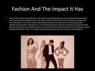 Fashion And The Impact It Has 
• Also i think that the music video has a big impact on what peoples views are on fashion because people 
want to dress like the people in the music video. Fashion at the moment has also become cheeper and 
more affordable. In the music video the girls were dressed as sex toys and were wearing very short 
clothing and like leather looking shorts. The impressionable teens we have nowadays will copy this outfit 
because they think its cool. When women are dressed like this the boys/men look at these women as good 
looking and look like “sluts”, this implies that the woman are dressing to impress or are looking for 
 