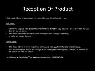Reception Of Product 
I did a couple of interviews on about this music video, and this is the replies I got; 
Male Views: 
• I think this is a good video but on the other hand its not in other ways because it exposes women and says 
they are like sex slaves. 
• This music video doesn’t leave much to the imagination it show you everything. 
• It is also just blatant disrespect. 
Female Views; 
• This music video is all about objectifying woman, and make you think that all woman are slaves. 
• Also its implying that woman are sex objects and that any sexual fantasy's you have you can act them out 
on woman any time you please. 
I got these views from: https://www.youtube.com/watch?v=u3KbVfQNFTg 
 
