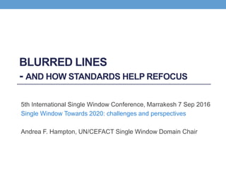 BLURRED LINES
- AND HOW STANDARDS HELP REFOCUS
5th International Single Window Conference, Marrakesh 7 Sep 2016
Single Window Towards 2020: challenges and perspectives
Andrea F. Hampton, UN/CEFACT Single Window Domain Chair
 