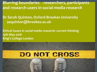 Blurring boundaries - researchers, participants
and research users in social media research
Dr Sarah Quinton, Oxford Brookes University
sequinton@brookes.ac.uk
Ethical issues in social media research: current thinking
15th May 2018
King’s College London
 