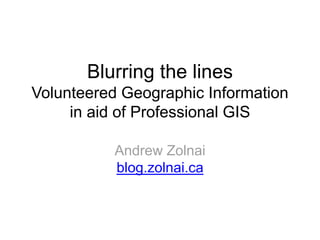 Blurring the lines 
Volunteered Geographic Information 
in aid of Professional GIS 
Andrew Zolnai 
blog.zolnai.ca 
 