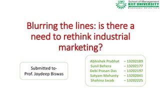 Blurring the lines: is there a
need to rethink industrial
marketing?
Abhishek Prabhat – 13202189
Sunil Behera – 13202177
Debi Prasan Das – 13202197
Satyam Mohanty – 13202041
Shahina Jacob – 13202225
Submitted to-
Prof. Joydeep Biswas
 