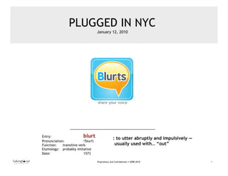 Blurts
share your voice
                   ™


                                        PLUGGED IN NYC
                                                             January 12, 2010




                                                             share your voice




                       Entry:                     blurt                    : to utter abruptly and impulsively —
                       Pronunciation:             ˈblərt
                       Function:    transitive verb                         usually used with… “out”
                       Etymology: probably imitative
                       Date:                      1573

                                                             Proprietary and Confidential © 2008-2010              1
 