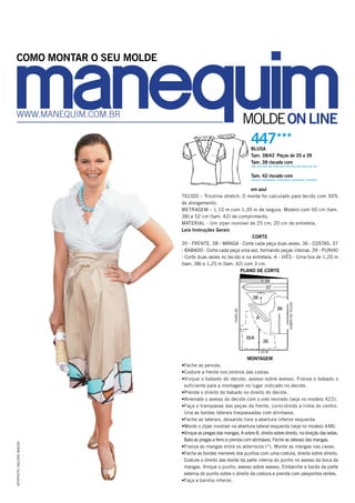 MOLDEONLINEwww.manequim.com.br
447HHH
BLUSA
Tam. 38/42 Peças de 35 a 39
Tam. 38 riscado com
Tam. 42 riscado com
em azul
TECIDO – Tricoline stretch. O molde foi calculado para tecido com 30%
de alongamento.
METRAGEM – 1,10 m com 1,30 m de largura. Modelo com 50 cm (tam.
38) e 52 cm (tam. 42) de comprimento.
MATERIAL – Um zíper invisível de 25 cm; 20 cm de entretela.
Leia Instruções Gerais
CORTE
35 - FRENTE. 38 - MANGA - Corte cada peça duas vezes. 36 - COSTAS. 37
- BABADO - Corte cada peça uma vez, formando peças inteiras. 39 - PUNHO
- Corte duas vezes no tecido e na entretela. A - VIÉS - Uma tira de 1,20 m
(tam. 38) e 1,25 m (tam. 42) com 3 cm.
PLANO DE CORTE
MONTAGEM
•Feche as pences.
•Costure a frente nos ombros das costas.
•Vinque o babado do decote, avesso sobre avesso. Franza o babado o
suficiente para a montagem no lugar indicado no decote.
•Prenda o direito do babado no direito do decote.
•Arremate o avesso do decote com o viés revirado (veja no modelo 422).
•Faça o transpasse das peças da frente, coincidindo a linha do centro.
Una as bordas laterais traspassadas com alinhavos.
•Feche as laterais, deixando livre a abertura inferior esquerda.
•Monte o zíper invisível na abertura lateral esquerda (veja no modelo 448).
•Vinque as pregas das mangas, A sobre B, direito sobre direito, na direção das setas.
Bata as pregas a ferro e prenda com alinhavos. Feche as laterais das mangas.
•Franza as mangas entre os asteriscos (*). Monte as mangas nas cavas.
•Feche as bordas menores dos punhos com uma costura, direito sobre direito.
Costure o direito das borda da parte interna do punho no avesso da boca da
mangas. Vinque o punho, avesso sobre avesso. Embainhe a borda da parte
externa do punho sobre o direito da costura e prenda com pespontos rentes.
•Faça a bainha inferior.
35A
35
39
36
38
37
A
dobradotecido
1,30 M
ourelas
COMO MONTAR O SEU MOLDE
AFP/PHOTO/VALERIEMACON
 