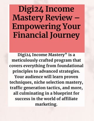 Digi24 Income
Mastery Review –
Empowering Your
Financial Journey
Digi24 Income Mastery” is a
meticulously crafted program that
covers everything from foundational
principles to advanced strategies.
Your audience will learn proven
techniques, niche selection mastery,
traffic generation tactics, and more,
all culminating in a blueprint for
success in the world of affiliate
marketing.
 