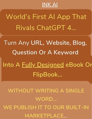 World’s First AI App That
Rivals ChatGPT 4…
Turn Any URL, Website, Blog,
Question Or A Keyword
Into A Fully Designed eBook Or
FlipBook…
INK AI
WITHOUT WRITING A SINGLE
WORD…
WE PUBLISH IT TO OUR BUILT-IN
MARKETPLACE…
 