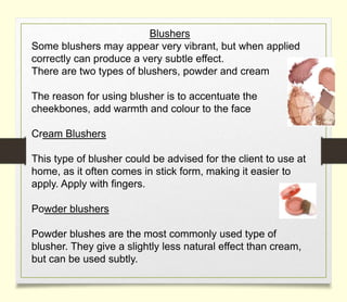 Blushers
Some blushers may appear very vibrant, but when applied
correctly can produce a very subtle effect.
There are two types of blushers, powder and cream
The reason for using blusher is to accentuate the
cheekbones, add warmth and colour to the face
Cream Blushers
This type of blusher could be advised for the client to use at
home, as it often comes in stick form, making it easier to
apply. Apply with fingers.
Powder blushers
Powder blushes are the most commonly used type of
blusher. They give a slightly less natural effect than cream,
but can be used subtly.
 