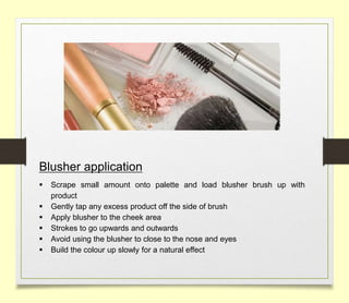 Blusher application
 Scrape small amount onto palette and load blusher brush up with
product
 Gently tap any excess product off the side of brush
 Apply blusher to the cheek area
 Strokes to go upwards and outwards
 Avoid using the blusher to close to the nose and eyes
 Build the colour up slowly for a natural effect
 