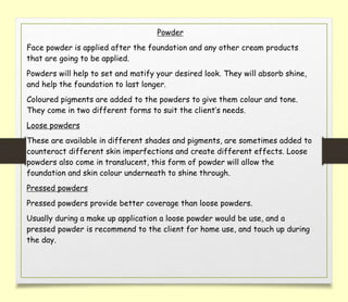 Powder
Face powder is applied after the foundation and any other cream products
that are going to be applied.
Powders will help to set and matify your desired look. They will absorb shine,
and help the foundation to last longer.
Coloured pigments are added to the powders to give them colour and tone.
They come in two different forms to suit the client’s needs.
Loose powders
These are available in different shades and pigments, are sometimes added to
counteract different skin imperfections and create different effects. Loose
powders also come in translucent, this form of powder will allow the
foundation and skin colour underneath to shine through.
Pressed powders
Pressed powders provide better coverage than loose powders.
Usually during a make up application a loose powder would be use, and a
pressed powder is recommend to the client for home use, and touch up during
the day.
 