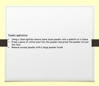 Powder application
 Using a clean spatula remove some loose powder onto a palette or a tissue
 Press a piece of cotton wool into the powder and press the powder all over
the face
 Remove excess powder with a large powder brush
 