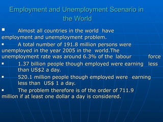 Employment and Unemployment Scenario in  the World Almost all countries in the world  have  employment and unemployment problem. A total number of 191.8 million persons were  unemployed in the year 2005 in the  world.The  unemployment rate was around 6.3% of the  labour  force 1.37 billion people though employed were earning  less  than US$2 a day. 520.1 million people though employed were  earning  less than  US$ 1 a day. The problem therefore is of the order of 711.9  million if at least one dollar a day is considered. 