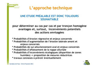 L’approche technique
                   UNE ETUDE PRÉALABLE EST DONC TOUJOURS
                                SOUHAITABLE

     pour déterminer au cas par cas et par tronçon homogène
         avantages et, surtout, inconvénients potentiels
                     des actions envisagées

    * Probabilités d’érosion régressive et enjeux concernés
    * Probabilités d’augmentation de l’érosion latérale amont et
            enjeux concernés
    * Probabilités de sur-alluvionnement aval et enjeux concernés
    * Probabilités d’affaissement de la nappe alluviale
    * Probabilités d’inconvénients écologiques (disparition de zones
            humides) -> proposition de mesures réductrices
    * travaux connexes à prévoir éventuellement

Carrefour de l’eau – 26 et 27 janvier 2011
 