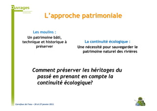L’approche patrimoniale

             Les moulins :
          Un patrimoine bâti,
       technique et historique à                La continuité écologique :
              préserver                      Une nécessité pour sauvegarder le
                                               patrimoine naturel des rivières




                  Comment préserver les héritages du
                    passé en prenant en compte la
                    continuité écologique?


Carrefour de l’eau – 26 et 27 janvier 2011
 
