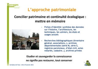 L’approche patrimoniale
        Concilier patrimoine et continuité écologique :
                      mettre en mémoire
                                             -   Fiches d’identité: synthèse des données
                                                 sur l’histoire, l’architecture, les
                                                 techniques, les usiniers, les états et
                                                 usages actuels

                                             -   Recherches bibliographiques (Inventaire
                                                 général, associations…), archives
                                                 départementales (série M, série S,
      Groupe d’analyse de site, 2008             registres paroissiaux, d’état civil, actes
                                                 notariés, cadastre…), archives privées

                             Etudier et sauvegarder la connaissance
                             ne signifie pas restaurer, tout conserver
Carrefour de l’eau – 26 et 27 janvier 2011
 