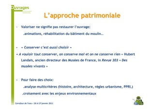 L’approche patrimoniale
 -    Valoriser ne signifie pas restaurer l’ouvrage:

        .animations, réhabilitation du bâtiment du moulin…



 -    « Conserver c’est aussi choisir »

 « A vouloir tout conserver, on conserve mal et on ne conserve rien » Hubert
      Landais, ancien directeur des Musées de France, in Revue 303 « Des
      musées vivants »



 -    Pour faire des choix:

        .analyse multicritères (histoire, architecture, règles urbanisme, PPRI,)

       .croisement avec les enjeux environnementaux

Carrefour de l’eau – 26 et 27 janvier 2011
 