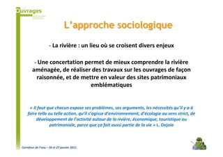 L’approche sociologique

                    - La rivière : un lieu où se croisent divers enjeux

         - Une concertation permet de mieux comprendre la rivière
        aménagée, de réaliser des travaux sur les ouvrages de façon
         raisonnée, et de mettre en valeur des sites patrimoniaux
                             emblématiques


     « Il faut que chacun expose ses problèmes, ses arguments, les nécessités qu’il y a à
    faire telle ou telle action, qu’il s’agisse d’environnement, d’écologie au sens strict, de
         développement de l’activité autour de la rivière, économique, touristique ou
                 patrimoniale, parce que ça fait aussi partie de la vie » L. Dejoie



Carrefour de l’eau – 26 et 27 janvier 2011
 
