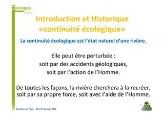 Introduction et Historique
                     «continuité écologique»
    La continuité écologique est l’état naturel d’une rivière.

                             Elle peut être perturbée :
                        soit par des accidents géologiques,
                           soit par l’action de l’Homme.

De toutes les façons, la rivière cherchera à la recréer,
soit par sa propre force, soit avec l’aide de l’Homme.

Carrefour de l’eau – 26 et 27 janvier 2011
 